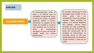 HUASIPUNGO
ANÀLISIS
Al enfrentamiento entre el
indio y el patrón, que es
inevitable componente social,
se aúna uno nuevo: el patrón
pretende seducir a Cunshi.
Asimismo, la mayoría de los
indios es enviada a construir
una carretera con la cual los
amos, el inversionista
extranjero, el juez y el cura del
pueblo serán los únicos
beneficiados.
En cambio, Chiliquinga ha sido
encargado para ayudar en las
obras junto con sus
compañeros, lo que los obliga a
soportar largas jornadas de
trabajo y la actitud despótica
del capataz, incluso hasta
arriesgar sus vidas y perderlas.
El río crece con las lluvias y las
obras de construcción de la
carretera se interrumpen. La
corriente arrasa el sitio por
donde debía pasar la carretera e
inunda huertas y casas de los
indios.
 