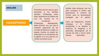 HUASIPUNGO
ANÀLISIS
El hambre casi los vence y para
alimentar a sus familias
deciden, Chiliquinga entre
ellos, desenterrar el cadáver de
una res muerta en la
inundación.
Chiliquinga, desesperado,
debe afrontar una vez más la
evidente separación de los
mundos de blancos e indios; su
esposa muerta no puede ser
enterrada en el cementerio de
la iglesia si el cura párroco no
recibe una fuerte suma.
Andrés roba entonces una res
para conseguir el dinero que
garantizaría el entierro de
Cunshi, pero es severamente
castigado por el patrón.
Lleno de indignación, Andrés
congrega a la indiada
enardecida, y se desatan la
violencia, la venganza y el
asesinato, descargando así el
cúmulo de odio y rencor tanto
tiempo reprimidos.
 