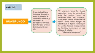 HUASIPUNGO
ANÀLISIS
El párrafo final, lleno
de poesía, denuncia el
abuso, la opresión, el
sufrimiento ancestral, y
documenta la
desesperada voluntad
de luchar para terminar
definitivamente con
ello:
"Al amanecer, entre las chozas
deshechas, entre los escombros,
entre las cenizas, entre los
cadáveres tibios aún, surgieron,
como en los sueños, sementeras de
brazos flacos como espigas de
cebada que, al dejarse acariciar por
los vientos helados cielos páramos
de América, murmuraron en voz
ululante de taladro:
"¡Ñucanchic huasipungo”
 