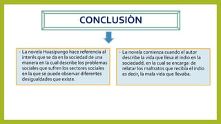 CONCLUSIÒN
• La novela Huasipungo hace referencia al
interés que se da en la sociedad de una
manera en la cual describe los problemas
sociales que sufren los sectores sociales
en la que se puede observar diferentes
desigualdades que existe.
• La novela comienza cuando el autor
describe la vida que lleva el indio en la
sociedadd, en la cual se encarga de
relatar los maltratos que recibía el indio
es decir, la mala vida que llevaba.
 