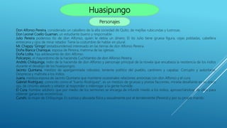 Huasipungo
Personajes
Don Alfonso Pereira, considerado un caballero de la alta sociedad de Quito, de mejillas rubicundas y lustrosas.
Don Leonel Coello Guaman, un estudiante bueno y responsable
Julio Pereira poderoso tío de don Alfonso, quien le debía un dinero. El tío Julio tiene gruesa figura, cejas pobladas, cabellera
entrecana y ojos de mirar retador. Tiene la costumbre de hablar en plural.
Mr. Chappy 'Gringo' (estadounidense) interesado en las tierras de don Alfonso Pereira.
Doña Blanca Chanique, esposa de Pereira, matrona de las iglesias.
Doña Lolita, hija adolescente de don Alfonso.
Policarpio, el mayordomo de la hacienda Cuchitambo de don Alfonso Pereira.
Andrés Chiliquinga, indio de la hacienda de don Alfonso y personaje principal de la novela que encabeza la resistencia de los indios
durante el desalojo de los huasipungos.
Jacinto Quintana, mestizo de apergaminada robustez, teniente político del pueblo, cantinero y capataz. Corrupto y autoritario.
Desprecia y maltrata a los indios.
Juana, mestiza esposa de Jacinto Quintana que mantiene ocasionales relaciones amorosas con don Alfonso y el cura.
Gabriel Rodríguez, conocido como el "tuerto Rodríguez", es un mestizo de gruesas y prietas facciones, mirada desafiante en su único
ojo, de cinismo alelado y retador al responder o interrogar a la gente humilde.
El Cura, hombre adúltero que por medio de los sermones se encarga de infundir miedo a los indios, aprovechándose de ellos para
obtener ganancias económicas.
Cunshi, la mujer de Chiliquinga. Es sumisa y abusada física y sexualmente por el terrateniente (Pereira) y por su propio marido.
 