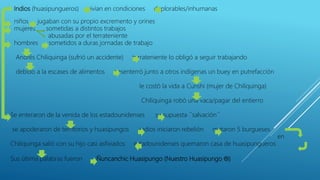 Indios (huasipungueros) vivían en condiciones deplorables/inhumanas
niños jugaban con su propio excremento y orines
mujeres sometidas a distintos trabajos
abusadas por el terrateniente
hombres sometidos a duras jornadas de trabajo
Andrés Chiliquinga (sufrió un accidente) terrateniente lo obligó a seguir trabajando
debido a la escases de alimentos desenterró junto a otros indígenas un buey en putrefacción
le costó la vida a Cunshi (mujer de Chiliquinga)
Chiliquinga robó una vaca/pagar del entierro
Se enteraron de la venida de los estadounidenses su supuesta ´´salvación´´
se apoderaron de territorios y huasipungos indios iniciaron rebelión mataron 5 burgueses
en
Chiliquinga salió con su hijo casi asfixiados estadounidenses quemaron casa de huasipungueros
Sus última palabras fueron Ñuncanchic Huasipungo (Nuestro Huasipungo )
 