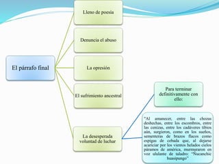 El párrafo final
Lleno de poesía
Denuncia el abuso
La opresión
El sufrimiento ancestral
La desesperada
voluntad de luchar
Para terminar
definitivamente con
ello:
"Al amanecer, entre las chozas
deshechas, entre los escombros, entre
las cenizas, entre los cadáveres tibios
aún, surgieron, como en los sueños,
sementeras de brazos flacos como
espigas de cebada que, al dejarse
acariciar por los vientos helados cielos
páramos de américa, murmuraron en
voz ululante de taladro: “Ñucanchic
huasipungo”
 