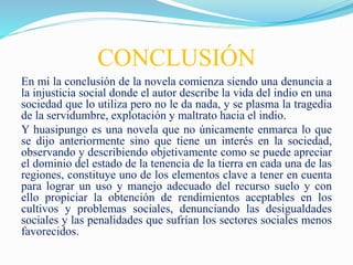 CONCLUSIÓN
En mi la conclusión de la novela comienza siendo una denuncia a
la injusticia social donde el autor describe la vida del indio en una
sociedad que lo utiliza pero no le da nada, y se plasma la tragedia
de la servidumbre, explotación y maltrato hacia el indio.
Y huasipungo es una novela que no únicamente enmarca lo que
se dijo anteriormente sino que tiene un interés en la sociedad,
observando y describiendo objetivamente como se puede apreciar
el dominio del estado de la tenencia de la tierra en cada una de las
regiones, constituye uno de los elementos clave a tener en cuenta
para lograr un uso y manejo adecuado del recurso suelo y con
ello propiciar la obtención de rendimientos aceptables en los
cultivos y problemas sociales, denunciando las desigualdades
sociales y las penalidades que sufrían los sectores sociales menos
favorecidos.
 