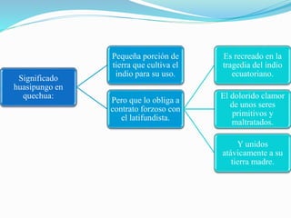 Significado
huasipungo en
quechua:
Pequeña porción de
tierra que cultiva el
indio para su uso.
Pero que lo obliga a
contrato forzoso con
el latifundista.
Es recreado en la
tragedia del indio
ecuatoriano.
El dolorido clamor
de unos seres
primitivos y
maltratados.
Y unidos
atávicamente a su
tierra madre.
 