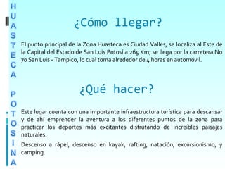 
 El punto principal de la Zona Huasteca es Ciudad Valles, se localiza al Este de
la Capital del Estado de San Luis Potosí a 265 Km; se llega por la carretera No
70 San Luis - Tampico, lo cual toma alrededor de 4 horas en automóvil.
Este lugar cuenta con una importante infraestructura turística para descansar
y de ahí emprender la aventura a los diferentes puntos de la zona para
practicar los deportes más excitantes disfrutando de increíbles paisajes
naturales.
Descenso a rápel, descenso en kayak, rafting, natación, excursionismo, y
camping.
¿Cómo llegar?
¿Qué hacer?
 