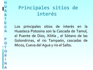 Principales sitios de
interés
Los principales sitios de interés en la
Huasteca Potosina son la Cascada de Tamul,
el Puente de Dios, Xilitla , el Sótano de las
Golondrinas, el rio Tampaón, cascadas de
Micos, Cueva del Agua y rio el Salto.
 