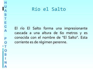 Río el Salto
El río El Salto forma una impresionante
cascada a una altura de 60 metros y es
conocida con el nombre de "El Salto". Esta
corriente es de régimen perenne.
 
