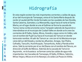 Hidrografía
En esta región existen las más importantes corrientes y caídas de agua;
al sur del municipio de Tamasopo, entra el río Santa María después de
recibir el caudal del Río Verde formado con los caudales de San Nicolás,
Santa Catarina, Gamotes y La Manzanilla; sigue hacia el norte el Santa
María y en el lugar donde se une al Gallinas se forma la cascada de
Tamul, toma rumbo al oriente como Tampaón saliendo de Aquismón e
internándose en el municipio de Ciudad Valles en donde se le unen las
corrientes de El Salto, Gatos, Micos, Grande y sigue como río Valles; sale
con el nombre de Pujal Coy hacia el municipio de Tamuin en donde
toma este nombre. Al salir de Tamuin se une con el río Moctezuma que
viene del sur del Estado y recibe los afluentes: Amajac, San Pedro,
Cofradía, Tancuilin, Huichihuayán, Tancanhuitz, Axtla y Florido entre
otros. Sale la corriente por el sur de Ebano con el nombre de Pánuco, en
dirección al Golfo de México. Además de la cascada de Tamul en
Aquismón, en la huasteca se forman como las caídas de agua más
importantes: las Cascadas de Tamasopo, El Salto, El Meco, Sabinito,
Minas Viejas y Micos en el río Naranjo y la caída Las Pozas en Xilitla.
 