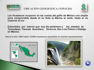 UBICACIÓN GEOGRÁFICA ( ESPACIO)

   Los Huastecos ocuparon en las costas del golfo de México una amplia
    zona comprendida desde el río Soto la Marina al norte, hasta el río
    Cazones al sur.

   Extendidos por interior que hoy día pertenece a los, estados de
    Tamaulipas, Tlaxcala Querétaro, Veracruz, San Luis Potosí e Hidalgo
    en México.

Hacia el año 1680 había 10.000 huastecos repartidos en treinta asentamientos
 