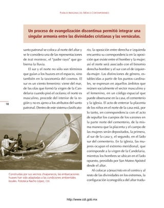 PUEBLOS INDÍGENAS DEL MÉXICO CONTEMPORÁNEO




                 Un proceso de evangelización discontinua permitió integrar una
                 singular armonía entre las divinidades cristianas y las vernáculas.


             santo	patronal	se	coloca	al	norte	del	altar	y	       rio,	la	oposición	entre	derecha	e	izquierda	
             se	le	considera	una	de	las	representaciones	         encuentra	su	correspondencia	en	la	oposi-
             de	teat	monteoc,	el	“padre	rayo”	que	go-             ción	que	existe	entre	el	hombre	y	la	mujer;	
             bierna	la	lluvia.                                    así	el	norte	será	asociado	con	el	binomio	
                 El	sur	y	el	norte	no	sólo	son	términos	          derecha-hombre	y	el	sur	con	el	de	izquier-
             que	guían	a	los	huaves	en	el	espacio,	sino	          da-mujer.	Las	distinciones	de	género,	es-
             también	en	la	taxonomía	del	cosmos.	El	              tablecidas	a	partir	de	los	puntos	cardina-
             sur	es	un	viento	femenino:	viene	del	mar,	           les,	se	expresan	en	aquellos	ámbitos	que	
             de	las	olas	que	formó	la	virgen	de	la	Can-           reúnen	socialmente	el	sector	masculino	y	
             delaria	cuando	pisó	el	océano;	el	norte	es	          el	femenino,	en	un	código	espacial	que	
             masculino,	procede	del	interior	de	la	re-            puede	observarse	en	la	casa,	el	cementerio	
18           gión	y	no	es	ajeno	a	los	atributos	del	santo	        y	la	iglesia.	El	acto	de	enterrar	la	placenta	
             patronal.	Dentro	de	este	sistema	clasificato-        de	los	niños	en	el	norte	de	la	casa	está,	por	
                                                                  lo	tanto,	en	correspondencia	con	el	acto	
                                                                  de	sepultar	los	cuerpos	de	los	varones	en	
                                                                  la	parte	norte	del	cementerio,	de	la	mis-
                                                                  ma	manera	que	la	placenta	y	el	cuerpo	de	
                                                                  las	mujeres	serán	depositados,	la	primera,	
                                                                  al	sur	de	la	casa	y,	el	segundo,	en	el	lado	
                                                                  sur	del	cementerio.	En	la	iglesia,	las	mu-
                                                                  jeres	ocupan	el	extremo	meridional,	que	
                                                                  corresponde	a	la	virgen	de	la	Candelaria,	
                                                                  mientras	los	hombres	se	ubican	en	el	lado	
                                                                  opuesto,	presidido	por	San	Mateo	Apóstol	
                                                                  desde	el	altar.
                                                                      Al	colocar	a	Jesucristo	en	el	centro	y	al	
 Construidas por sus vecinos chiapanecos, las embarcaciones       resto	de	las	divinidades	en	los	extremos,	la	
 huaves han sido adaptadas a las condiciones ambientales
 locales. Fototeca Nacho López, CDI.                              configuración	iconográfica	del	altar	tradu-




                                                http://www.cdi.gob.mx
 