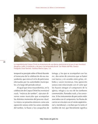 PUEBLOS INDÍGENAS DEL MÉXICO CONTEMPORÁNEO




20
     La mayordomía de Corpus Christi es el escenario de una danza ceremonial en la que el rayo (monteoc)
     decapita a ndiüc, la serpiente, y da paso a la temporada pluvial. San Mateo del Mar, Oaxaca.
     Fotógrafo César Ramírez. Fototeca Nacho López, CDI.


     temporal	se	precipite	sobre	el	litoral	durante	      tortuga,	y	los	que	se	acompañan	con	los	
     el	transcurso	de	la	celebración	de	esa	ma-           rec,	dos	series	de	cencerros	que	se	baten	
     yordomía,	que	cierra	el	ciclo	de	peticiones	         con	fuerza	y	sin	acordes	entre	gritos,	sil-
     efectuadas	por	las	autoridades	municipa-             bidos	y	voces	inconexas.	Esta	oposición	
     les	a	lo	largo	del	periodo	estival.                  sonora	está	relacionada	con	el	valor	que	
          Al	igual	que	otras	mayordomías,	en	la	          los	huaves	otorgan	al	campanario	de	la	
     celebración	de	Corpus	Christi	los	montsünd	          iglesia,	refugio	a	su	vez	de	los	tambores	
     naab,	“músicos	de	tambor”,	ejecutan	di-              ceremoniales,	llamados	naab,	y	los	cence-
     versos	 sones	 musicales	 que	 acompañan	            rros.	Si	los	instrumentos	de	percusión	están	
     los	distintos	momentos	del	proceso	ritual.	          asociados	con	el	campanario,	las	flautas	de	
     La	música	se	presenta	entonces	como	una	             carrizo	se	vinculan	con	el	viento	septentrio-
     oposición	sonora	entre	los	sones	extraídos	          nal	y	meridional,	y	reciben	por	lo	tanto	el	
     del	tambor,	la	flauta	y	los	carapachos	de	           nombre	de	ind,	que	literalmente	significa	




                                        http://www.cdi.gob.mx
 