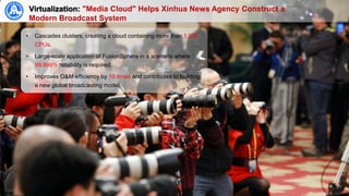 17
Virtualization: "Media Cloud" Helps Xinhua News Agency Construct a
Modern Broadcast System
• Cascades clusters, creating a cloud containing more than 1,000
CPUs.
• Large-scale application of FusionSphere in a scenario where
99.999% reliability is required.
• Improves O&M efficiency by 10 times and contributes to building
a new global broadcasting model.
 