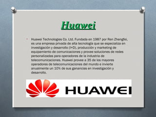 HuaweiHuawei
• Huawei Technologies Co. Ltd. Fundada en 1987 por Ren Zhengfei,
es una empresa privada de alta tecnología que se especializa en
investigación y desarrollo (I+D), producción y marketing de
equipamiento de comunicaciones y provee soluciones de redes
personalizadas para operadores de la industria de
telecomunicaciones. Huawei provee a 35 de los mayores
operadores de telecomunicaciones del mundo e invierte
anualmente un 10% de sus ganancias en investigación y
desarrollo.
 