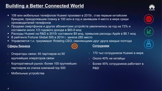 4
Building a Better Connected World
 108 млн мобильных телефонов Huawei произвел в 2015г, став первым китайским
брендом, преодолевшим планку в 100 млн в год и занявшим 4 место в мире среди
производителей телефонов
 Продажи смартфонов и других абонентских устройств увеличились за год на 73% и
составили около 1/3 годового дохода в $60.8 млд
 Расходы Huawei на R&D в 2015г составили $9 млд, превысив расходы Apple в $8.1 млд
 В рейтинге Fortune Global 500 в 2014 г. заняла 285 место
 Управляется т.н. триумвират Rotating CEO, сменяющими друг друга каждые полгода
 Операторы связи: 45 партнеров из 50
крупнейших операторов связи
 Корпоративный рынок: более 100 крупнейших
партнеров из списка компаний top 500
 Мобильные устройства
Сферы бизнеса
 170 тыс сотрудников Huawei в мире
 Около 40% не китайцы
 Более 45% сотрудников работают в
R&D
Сотрудники
 