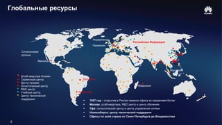 5
Глобальные ресурсы
R&D центр
Штаб-квартира Huawei
Центр технической
поддержки
Сервисный центр
Логистический центр
Учебный центр
Центр продаж
Аргентина
Маврикий
Малайзия
Китай
Индия
Венгри
я
Бразилия
Мексика
Нидерланды
ОАЭ
Бахрей
н
Германия
Торонто
Оттава
Силиконовая
долина
Румыния
Российская Федерация
 1997 год – открытие в России первого офиса за пределами Китая
 Москва: штаб-квартира, R&D центр и центр обучения
 Уфа: логистический центр и центр управления сетями
 Новосибирск: центр технической поддержки
 Офисы по всей стране от Санкт-Петербурга до Владивостока
 