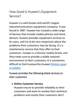 How Good Is Huawei’s Equipment
Service?
Huawei is a well-known and world’s largest
telecommunications equipment company. It was
found in 1987. Huawei has created a wide range
of devices that include mobile phones and home
devices. Huawei provides equipment services to
its users, and try to be very responsive about the
problems their customers may be facing. It is a
maintenance service that they offer to their
customers. Huawei is a Chinese mobile brand, and
they make sure to provide a stable network
environment to their customers.It is sometimes
difficult to find trustworthy Huawei Mobile repair
in Jeddah.
Huawei provides the following listed services to
their customers
 Online Customer Service
Huawei ensure to provide reliability to their
customers and want to resolve their technical
problems and mostly their customers don’t
 