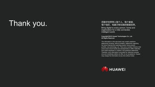 Copyright©2018 Huawei Technologies Co., Ltd.
All Rights Reserved.
The information in this document may contain predictive
statements including, without limitation, statements regarding
the future financial and operating results, future product
portfolio, new technology, etc. There are a number of factors that
could cause actual results and developments to differ materially
from those expressed or implied in the predictive statements.
Therefore, such information is provided for reference purpose
only and constitutes neither an offer nor an acceptance. Huawei
may change the information at any time without notice.
把数字世界带入每个人、每个家庭、
每个组织，构建万物互联的智能世界。
Bring digital to every person, home and
organization for a fully connected,
intelligent world.
Thank you.
 