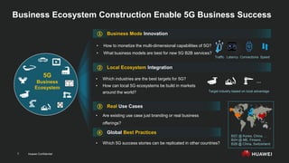 Huawei Confidential
7
Business Ecosystem Construction Enable 5G Business Success
Real Use Cases
Local Ecosystem Integration
Business Mode Innovation
Global Best Practices
• Which industries are the best targets for 5G?
• How can local 5G ecosystems be build in markets
around the world?
• How to monetize the multi-dimensional capabilities of 5G?
• What business models are best for new 5G B2B services?
• Are existing use case just branding or real business
offerings?
• Which 5G success stories can be replicated in other countries?
④
③
①
②
Latency Speed
Traffic Connections
B2C @ Korea, China, …
B2H @ ME, Finland, …
B2B @ China, Switzerland
Target industry based on local advantage
…
5G
Business
Ecosystem
 
