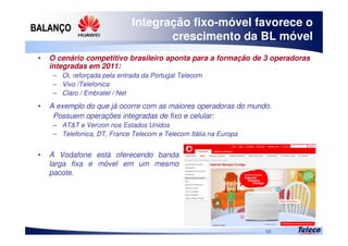 
10
Integração fixo-móvel favorece o
crescimento da BL móvel
• O cenário competitivo brasileiro aponta para a formação de 3 operadoras
integradas em 2011:
– Oi, reforçada pela entrada da Portugal Telecom
– Vivo /Telefonica
– Claro / Embratel / Net
• A exemplo do que já ocorre com as maiores operadoras do mundo.
Possuem operações integradas de fixo e celular:
– AT&T e Verizon nos Estados Unidos
– Telefonica, DT, France Telecom e Telecom Itália na Europa
• A Vodafone está oferecendo banda
larga fixa e móvel em um mesmo
pacote.
 