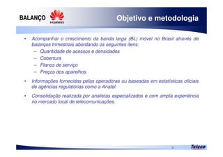 
3
Objetivo e metodologia
• Acompanhar o crescimento da banda larga (BL) móvel no Brasil através de
balanços trimestrais abordando os seguintes itens:
– Quantidade de acessos e densidades
– Cobertura
– Planos de serviço
– Preços dos aparelhos
• Informações fornecidas pelas operadoras ou baseadas em estatísticas oficiais
de agências regulatórias como a Anatel.
• Consolidação realizada por analistas especializados e com ampla experiência
no mercado local de telecomunicações.
 