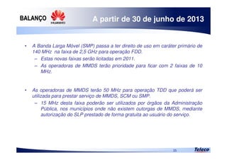 
35
A partir de 30 de junho de 2013
• A Banda Larga Móvel (SMP) passa a ter direito de uso em caráter primário de
140 MHz na faixa de 2,5 GHz para operação FDD.
– Estas novas faixas serão licitadas em 2011.
– As operadoras de MMDS terão prioridade para ficar com 2 faixas de 10
MHz.
• As operadoras de MMDS terão 50 MHz para operação TDD que poderá ser
utilizada para prestar serviço de MMDS, SCM ou SMP.
– 15 MHz desta faixa poderão ser utilizados por órgãos da Administração
Pública, nos municípios onde não existem outorgas de MMDS, mediante
autorização do SLP prestado de forma gratuita ao usuário do serviço.
 