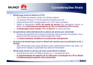 
38
Considerações finais
• Banda larga móvel no Brasil no 2T10:
– 13,9 milhões de acessos, sendo 3,5 milhões modems.
– 7,2 acessos/100 hab. e 7,5% do total dos celulares eram 3G.
– Disponível para 65,2% da população e em 13,3% dos municípios.
– Dados já representam 16,3% da receita de serviço das operadoras móveis no
Brasil, com crescimentos expressivos de 10% no trimestre ou 37% no ano.
– A banda larga móvel cresceu 17% e a fixa 3% no mesmo período.
• As operadoras estão abandonando os planos de serviço por velocidade.
– O preço dos aparelhos 3G é ainda uma barreira. Eles encontram-se estáveis, mas o
preço mínimo de mercado do modem atingiu R$ 170,00.
– 1 a cada 5 celulares vendidos no mundo já são smartphones.
• Os preços da banda larga móvel no Brasil são maiores que os praticados na AL e
Europa.
– São influenciados pela carga tributária e pelo subdimensionamento das redes, em
especial em relação à capacidade das redes de transmissão.
• Banda larga móvel é o serviço de maior crescimento no Brasil.
– Crescimento de 227% em 2009 e de 99% no 1º. semestre de 2010.
– A regulamentação do espectro de 2,5 GHz para a introdução do LTE no Brasil
é fundamental para suportar este crescimento.
 