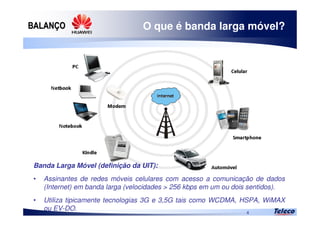 
4
O que é banda larga móvel?
Banda Larga Móvel (definição da UIT):
• Assinantes de redes móveis celulares com acesso a comunicação de dados
(Internet) em banda larga (velocidades > 256 kbps em um ou dois sentidos).
• Utiliza tipicamente tecnologias 3G e 3,5G tais como WCDMA, HSPA, WiMAX
ou EV-DO.
 