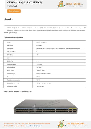 CE6850-48S4Q-EI-B (02350EXE)
Datasheet
Buy Huawei, Cisco, Zte, Hpe, Dell, Fortinet Network Equipment
Online In China At Low Price! www.hi-network.com
Overview
CE6850-48S4Q-EI-B is Huawei CE6850-48S4Q-EI Switch (48-Port 10G SFP+, 4-Port 40G QSFP+, 2*FAN Box, Port-side Intake, Without Power Module). Support for Fiber
Channel over Ethernet (FCoE) allows a single network to carry storage, data, and computing services, reducing network construction and maintenance costs The industry.
Quick Specification
Table 1 shows the Quick Specification.
Model CE6850-48S4Q-EI-B
Part Number 02350EXE
Description 48-Port 10G SFP+, 4-Port 40G QSFP+, 2*FAN Box, Port-side Intake, Without Power Module
10G Base-T Ports 0
SFP+ Ports 48
FC Ports 0
QSFP+ Ports 4
Switching Capacity 1.28 Tbit/s
Forwarding Rate 960 Mpps
Power Supply 350WDC, 350WAC
Airflow Design Front-to-back or back-to-front
Maximum power consumption 272 W
Typical power consumption 180 W
Dimensions (W x D x H) 442 mm x 600 mm x 43.6 mm
Weight (fully loaded) 11 kg (24.2 lb)
Figure 1 shows the appearance of CE6850-48S4Q-EI-B.
 