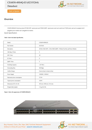 CE6850-48S4Q-EI (02355264)
Datasheet
Buy Huawei, Cisco, Zte, Hpe, Dell, Fortinet Network Equipment
Online In China At Low Price! www.hi-network.com
Overview
CE6850-48S4Q-EI Switch provides 48*10GE SFP+ optical ports and 4*40GE QSFP+ optical ports (each can be split into 4*10GE ports), and can be equipped with 2
pluggable power modules and 2 pluggable fan modules.
Quick Specification
Table 1 shows the Quick Specification.
Model CE6850-48S4Q-EI
Part Number 02355264
Description 48-Port 10GE SFP+, 4-Port 40GE QSFP+, Without Fan Box and Power Module
10G Base-T Ports 0
SFP+ Ports 48
FC Ports 0
QSFP+ Ports 4
Switching Capacity 1.28 Tbit/s
Forwarding Rate 960 Mpps
Airflow Design Front-to-back or back-to-front
Power Supply 350WDC, 350WAC
Maximum power consumption 272 W
Typical power consumption 180 W
Dimensions (W x D x H) 442 mm x 600 mm x 43.6 mm
Weight (fully loaded) 11 kg (24.2 lb)
Figure 1 shows the appearance of CE6850-48S4Q-EI.
 