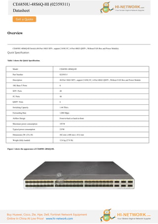 CE6850U-48S6Q-HI (02359311)
Datasheet
Buy Huawei, Cisco, Zte, Hpe, Dell, Fortinet Network Equipment
Online In China At Low Price! www.hi-network.com
Overview
CE6850U-48S6Q-HI Switch (48-Port 10GE SFP+, support 2/4/8G FC, 6-Port 40GE QSFP+, Without FAN Box and Power Module).
Quick Specification
Table 1 shows the Quick Specification.
Model CE6850U-48S6Q-HI
Part Number 02359311
Description 48-Port 10GE SFP+, support 2/4/8G FC, 6-Port 40GE QSFP+, Without FAN Box and Power Module
10G Base-T Ports 0
SFP+ Ports 48
FC Ports 48
QSFP+ Ports 6
Switching Capacity 1.44 Tbit/s
Forwarding Rate 1,080 Mpps
Airflow Design Front-to-back or back-to-front
Maximum power consumption 339 W
Typical power consumption 235W
Dimensions (W x D x H) 442 mm x 600 mm x 43.6 mm
Weight (fully loaded) 12.6 kg (27.8 lb)
Figure 1 shows the appearance of CE6850U-48S6Q-HI.
 
