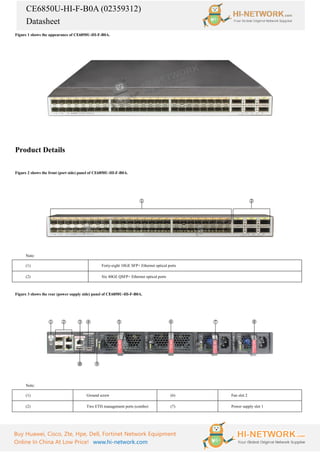 CE6850U-HI-F-B0A (02359312)
Datasheet
Buy Huawei, Cisco, Zte, Hpe, Dell, Fortinet Network Equipment
Online In China At Low Price! www.hi-network.com
Figure 1 shows the appearance of CE6850U-HI-F-B0A.
Product Details
Figure 2 shows the front (port side) panel of CE6850U-HI-F-B0A.
Note:
(1) Forty-eight 10GE SFP+ Ethernet optical ports
(2) Six 40GE QSFP+ Ethernet optical ports
Figure 3 shows the rear (power supply side) panel of CE6850U-HI-F-B0A.
Note:
(1) Ground screw (6) Fan slot 2
(2) Two ETH management ports (combo) (7) Power supply slot 1
 