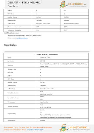 CE6850U-HI-F-B0A (02359312)
Datasheet
Buy Huawei, Cisco, Zte, Hpe, Dell, Fortinet Network Equipment
Online In China At Low Price! www.hi-network.com
FC Ports 48 24
QSFP+ Ports 6 2
Switching Capacity 1.44 Tbit/s 640 Gbit/s
Forwarding Rate 1,080 Mpps 480 Mpps
Airflow Design Front-to-back or back-to-front Front-to-back or back-to-front
Maximum power consumption 339 W 282 W
Typical power consumption 235W 183 W
Get More Information
Do you have any question about the CE6850U-HI-F-B0A (02359312)?
Contact us now via info@hi-network.com.
Specification
CE6850U-HI-F-B0A Specification
Model CE6850U-HI-F-B0A
Part Number 02359312
Description
48-Port 10GE SFP+, support 2/4/8G FC, 6-Port 40GE QSFP+, 2*AC Power Module, 2*FAN Box,
Port-side Exhaust
10G Base-T Ports 0
SFP+ Ports 48
FC Ports 48
QSFP+ Ports 6
Switching Capacity 1.44 Tbit/s
Forwarding Rate 1,080 Mpps
Airflow Design Front-to-back or back-to-front
Device Virtualization
iStack
Super Virtual Fabric (SVF)
Network Virtualization
M-LAG
TRILL
VM Awareness Agile Controller
Network Convergence
FCoE
DCBX, PFC, and ETS
Programmability
OpenFlow
OPS
Puppet, and OVSDB plugins released on open-source websites
Linux container for open source and customization programming
Traffic Analysis NetStream
 