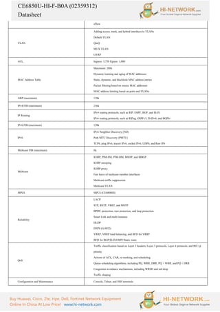 CE6850U-HI-F-B0A (02359312)
Datasheet
Buy Huawei, Cisco, Zte, Hpe, Dell, Fortinet Network Equipment
Online In China At Low Price! www.hi-network.com
sFlow
VLAN
Adding access, trunk, and hybrid interfaces to VLANs
Default VLAN
QinQ
MUX VLAN
GVRP
ACL Ingress: 3,750 Egress: 1,000
MAC Address Table
Maximum: 288k
Dynamic learning and aging of MAC addresses
Static, dynamic, and blackhole MAC address entries
Packet filtering based on source MAC addresses
MAC address limiting based on ports and VLANs
ARP (maximum) 128k
IPv4 FIB (maximum) 256k
IP Routing
IPv4 routing protocols, such as RIP, OSPF, BGP, and IS-IS
IPv6 routing protocols, such as RIPng, OSPFv3, IS-ISv6, and BGP4+
IPv6 FIB (maximum) 128k
IPv6
IPv6 Neighbor Discovery (ND)
Path MTU Discovery (PMTU)
TCP6, ping IPv6, tracert IPv6, socket IPv6, UDP6, and Raw IP6
Multicast FIB (maximum) 8k
Multicast
IGMP, PIM-SM, PIM-DM, MSDP, and MBGP
IGMP snooping
IGMP proxy
Fast leave of multicast member interfaces
Multicast traffic suppression
Multicast VLAN
MPLS MPLS (CE6800HI)
Reliability
LACP
STP, RSTP, VBST, and MSTP
BPDU protection, root protection, and loop protection
Smart Link and multi-instance
DLDP
ERPS (G.8032)
VRRP, VRRP load balancing, and BFD for VRRP
BFD for BGP/IS-IS/OSPF/Static route
QoS
Traffic classification based on Layer 2 headers, Layer 3 protocols, Layer 4 protocols, and 802.1p
priority
Actions of ACL, CAR, re-marking, and scheduling
Queue scheduling algorithms, including PQ, WRR, DRR, PQ + WRR, and PQ + DRR
Congestion avoidance mechanisms, including WRED and tail drop
Traffic shaping
Configuration and Maintenance Console, Telnet, and SSH terminals
 