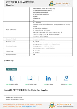 CE6850U-HI-F-B0A (02359312)
Datasheet
Buy Huawei, Cisco, Zte, Hpe, Dell, Fortinet Network Equipment
Online In China At Low Price! www.hi-network.com
Network management protocols, such as SNMPv1/v2c/v3
File upload and download through FTP and TFTP
BootROM upgrade and remote upgrade
802.3az Energy Efficient Ethernet (EEE)
Hot patches
User operation logs
ZTP
Security and Management
802.1x authentication
Command line authority control based on user levels, preventing unauthorized users from using
commands
DoS, ARP, and ICMP attack defenses
Port isolation, port security, and sticky MAC
Binding of the IP address, MAC address, interface number, and VLAN ID
Authentication methods, including AAA, RADIUS, and HWTACACS
Remote Network Monitoring (RMON)
Dimensions (W x D x H) 442 mm x 600 mm x 43.6 mm
Weight (fully loaded) 12.6 kg (27.8 lb)
Environmental Parameters
Operating temperature: 0°
C to 40°
C (32°
F to 104°
F) (0m to 1,800m)
Storage temperature: -40°
C to 70°
C (-40°
F to 158°
F)
Relative humidity: 5% RH to 95% RH, non-condensing
Operating Voltage
AC: 90V to 290V
DC: 240V & 380V
Max. Power Consumption 339W
Want to Buy
Learn More about Hi-Network Search our Resource Library Follow us on LinkedIn Contact for Sales or Support
Contact HI-NETWORK.COM For Global Fast Shipping
HongKong Office Tel: +00852-66181601
HangZhou Office Tel: +0086-571-86729517
 