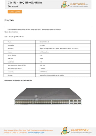 CE6855-48S6Q-HI (02350SRQ)
Datasheet
Buy Huawei, Cisco, Zte, Hpe, Dell, Fortinet Network Equipment
Online In China At Low Price! www.hi-network.com
Overview
CE6855-48S6Q-HI Switch (48-Port 10G SFP+, 6-Port 40GE QSFP+, Without Power Module and FAN Box).
Quick Specification
Table 1 shows the Quick Specification.
Model CE6855-48S6Q-HI
Part Number 02350SRQ
Description 48-Port 10G SFP+, 6-Port 40GE QSFP+, Without Power Module and FAN Box
Processor 1.2 GHz, quad-core
DRAM Memory 2 GB
NOR Flash 16 MB
NAND Flash 1 GB
Mean time between failures (MTBF) 48.83 years
Mean time to repair (MTTR) 1.73 hours
Availability 0.99999595166
Hot swap Supported by all power modules and fan modules
Figure 1 shows the appearance of CE6855-48S6Q-HI.
 