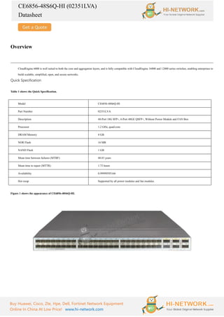 CE6856-48S6Q-HI (02351LVA)
Datasheet
Buy Huawei, Cisco, Zte, Hpe, Dell, Fortinet Network Equipment
Online In China At Low Price! www.hi-network.com
Overview
CloudEngine 6800 is well suited to both the core and aggregation layers, and is fully compatible with CloudEngine 16800 and 12800 series switches, enabling enterprises to
build scalable, simplified, open, and secure networks.
Quick Specification
Table 1 shows the Quick Specification.
Model CE6856-48S6Q-HI
Part Number 02351LVA
Description 48-Port 10G SFP+, 6-Port 40GE QSFP+, Without Power Module and FAN Box
Processor 1.2 GHz, quad-core
DRAM Memory 4 GB
NOR Flash 16 MB
NAND Flash 1 GB
Mean time between failures (MTBF) 48.83 years
Mean time to repair (MTTR) 1.73 hours
Availability 0.99999595166
Hot swap Supported by all power modules and fan modules
Figure 1 shows the appearance of CE6856-48S6Q-HI.
 