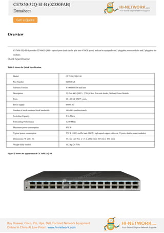 CE7850-32Q-EI-B (02350FAB)
Datasheet
Buy Huawei, Cisco, Zte, Hpe, Dell, Fortinet Network Equipment
Online In China At Low Price! www.hi-network.com
Overview
CE7850-32Q-EI-B provides 32*40GE QSFP+ optical ports (each can be split into 4*10GE ports), and can be equipped with 2 pluggable power modules and 2 pluggable fan
modules.
Quick Specification
Table 1 shows the Quick Specification.
Model CE7850-32Q-EI-B
Part Number 02350FAB
Software Version V100R003C00 and later
Description 32-Port 40G QSFP+, 2*FAN Box, Port-side Intake, Without Power Module
Ports 32 x 40 GE QSFP+ ports
Power supply 600W AC
Number of stack members/Stack bandwidth 16/640G (unidirectional)
Switching Capacity 2.56 Tbit/s
Forwarding Performance 1,440 Mpps
Maximum power consumption 431 W
Typical power consumption 271 W (100% traffic load, QSFP+ high-speed copper cables on 32 ports, double power modules)
Dimensions (W x D x H) 17.4 in. x 23.9 in. x 1.7 in. (442 mm x 607 mm x 43.6 mm)
Weight (fully loaded) 11.2 kg (24.7 lb)
Figure 1 shows the appearance of CE7850-32Q-EI.
 