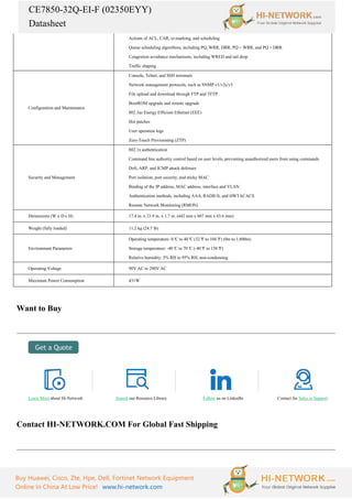 CE7850-32Q-EI-F (02350EYY)
Datasheet
Buy Huawei, Cisco, Zte, Hpe, Dell, Fortinet Network Equipment
Online In China At Low Price! www.hi-network.com
Actions of ACL, CAR, re-marking, and scheduling
Queue scheduling algorithms, including PQ, WRR, DRR, PQ + WRR, and PQ + DRR
Congestion avoidance mechanisms, including WRED and tail drop
Traffic shaping
Configuration and Maintenance
Console, Telnet, and SSH terminals
Network management protocols, such as SNMP v1/v2c/v3
File upload and download through FTP and TFTP
BootROM upgrade and remote upgrade
802.3az Energy Efficient Ethernet (EEE)
Hot patches
User operation logs
Zero-Touch Provisioning (ZTP)
Security and Management
802.1x authentication
Command line authority control based on user levels, preventing unauthorized users from using commands
DoS, ARP, and ICMP attack defenses
Port isolation, port security, and sticky MAC
Binding of the IP address, MAC address, interface and VLAN
Authentication methods, including AAA, RADIUS, and HWTACACS
Remote Network Monitoring (RMON)
Dimensions (W x D x H) 17.4 in. x 23.9 in. x 1.7 in. (442 mm x 607 mm x 43.6 mm)
Weight (fully loaded) 11.2 kg (24.7 lb)
Environment Parameters
Operating temperature: 0°
C to 40°
C (32°
F to 104°
F) (0m to 1,800m)
Storage temperature: -40°
C to 70°
C (-40°
F to 158°
F)
Relative humidity: 5% RH to 95% RH, non-condensing
Operating Voltage 90V AC to 290V AC
Maximum Power Consumption 431W
Want to Buy
Learn More about Hi-Network Search our Resource Library Follow us on LinkedIn Contact for Sales or Support
Contact HI-NETWORK.COM For Global Fast Shipping
 