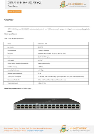 CE7850-EI-B-B0A (02350EYQ)
Datasheet
Buy Huawei, Cisco, Zte, Hpe, Dell, Fortinet Network Equipment
Online In China At Low Price! www.hi-network.com
Overview
CE7850-EI-B-B0A provides 32*40GE QSFP+ optical ports (each can be split into 4*10GE ports), and can be equipped with 2 pluggable power modules and 2 pluggable fan
modules.
Quick Specification
Table 1 shows the Quick Specification.
Model CE7850-EI-B-B0A
Part Number 02350EYQ
Software Version V100R003C00 and later
Description 2*600W AC Power Module, 2*FAN Box, Port-side Intake
Ports 32 x 40 GE QSFP+ ports
Power supply 600W AC
Number of stack members/Stack bandwidth 16/640G (unidirectional)
Switching Capacity 2.56 Tbit/s
Forwarding Performance 1,440 Mpps
Maximum power consumption 431 W
Typical power consumption 271 W (100% traffic load, QSFP+ high-speed copper cables on 32 ports, double power modules)
Dimensions (W x D x H) 17.4 in. x 23.9 in. x 1.7 in. (442 mm x 607 mm x 43.6 mm)
Weight (fully loaded) 11.2 kg (24.7 lb)
Figure 1 shows the appearance of CE7850-EI-B-B0A.
 