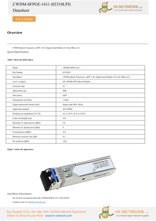 CWDM-SFPGE-1611 (02310LPJ)
Datasheet
Buy Huawei, Cisco, Zte, Hpe, Dell, Fortinet Network Equipment
Online In China At Low Price! www.hi-network.com
Overview
CWDM Optical Transceiver, eSFP, 2.5G, Single-mode Module (1611nm, 80km, LC)
Quick Specification
Table 1 shows the Quick Specs.
Model CWDM-SFPGE-1611
Part Number 02310LPJ
Description CWDM Optical Transceiver, eSFP, 2.5G, Single-mode Module (1611nm, 80km, LC)
Level-1 category GE-CWDM eSFP Optical Modules
Connector type LC
Optical fiber type SMF
Form factor eSFP
Transmission rate [bit/s] 1 Gbit/s
Target transmission distance [km] Single-mode fiber: 80 km
Application standard GE-CWDM
Working case temperature [°
C(°
F)] 0°
C to 70°
C (32°
F to 158°
F)
Center wavelength [nm] 1611
Maximum Tx optical power [dBm] 5.0
Minimum Tx optical power [dBm] 0
Overload power [dBm] -9.0
Minimum extinction ratio [dB] 8.5
Rx sensitivity [dBm] -28.0
Figure 1 shows the appearance.
Get More Information
Do you have any question about the CWDM-SFPGE-1611 (02310LPJ)?
Contact us now via info@hi-network.com.
 