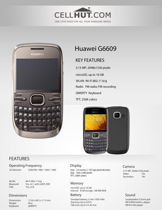 Huawei G6609
                                                  KEY FEATURES
                                                  3.15 MP, 2048x1536 pixels

                                                  microSD, up to 16 GB
                                                  WLAN Wi-Fi 802.11 b/g
                                                  Radio FM radio; FM recording

                                                  QWERTY Keyboard

                                                  TFT, 256K colors




FEATURES
Operating Frequency                          Display                                    Camera
2G Network     GSM 850 / 900 / 1800 / 1900   Size 2.4 inches (~167 ppi pixel density)   3.15 MP, 2048x1536 pixels
                                             Size 320 x 240 pixels                      Video            Yes
                                             TFT, 256K colors                           Secondary        No
WLAN         Wi-Fi 802.11 b/g
Bluetooth    Yes, v2.1 with A2DP, EDR        Memory
USB          Yes, v2.0                       microSD up to 16 GB
                                             Internal 8 GB storage, 768 MB RAM

Dimensions                                   Battery                                      Sound
Dimensions     113.8 x 60.5 x 11.5 mm        Standard battery, Li-Ion 1050 mAh            Loudspeaker/3.5mm jack
Weight         98 g                          Stand-by Up to 470 h                         MP3/WAV/eAAC+ player
Keyboard       QWERTY                        Talk time Up to 4 h 40 min                   MP4/H.263 player
 