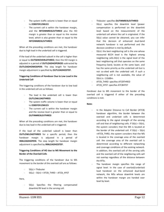 Huawei- GSM BSS Page 12 
- The system traffic volume is lower than or equal to EDBSYSFLOWLEV 
- The current call is within the handover margin, and the INTOINNREXLEVTHRED plus the HO margin is greater than or equal to the receive level, which is also greater than or equal to the INTOINNREXLEVTHRED 
When all the preceding conditions are met, the handover due to high load in the underlaid cell is triggered. 
If the load of the underlaid subcell in the cell is higher than or equal to OUTSERIOVERLDTHRED, then the HO margin is adjusted in a period of OUTLOADHOPERIOD subtracted by OUTLOADHOMODPERI. The step length for handover margin adjustment is specified by OUTLOADHOSTEP. 
Triggering Conditions of Handover Due to Low Load in the Underlaid Cell 
The triggering conditions of the handover due to low load in the underlaid cell are as follows: 
- The load in the underlaid cell is lower than OUTLOWLOADTHRED 
- The system traffic volume is lower than or equal to EDBSYSFLOWLEV 
- The current call is within the handover margin and the receive level is greater than or equal to OUTINNREXLEVTHRED 
When all the preceding conditions are met, the handover due to low load in the underlaid cell is triggered. 
If the load of the underlaid subcell is lower than OUTLOWLOADTHRED for a specific period, then the handover margin is adjusted in a period of INNLOADHOPERI. The step length for handover margin adjustment is specified by INNLOADHOSTEP. 
Triggering Conditions of HO due to MS Movement to the Border of the Overlaid Cells 
The triggering conditions of the handover due to MS movement to the border of the overlaid cell are as follows: 
- SS(s) < Thdouter 
- SS(u) – SS(n) < ATCB_THRD – ATCB_HYST 
Here, 
- SS(s): Specifies the filtering compensated downlink RX level in the serving cell. 
- Thdouter: specifies OUTINNREXLEVTHRED 
- SS(u): specifies the downlink level (power compensation is performed on the downlink level based on the measurement) of the underlaid cell where the call is originated. If the SS(u) value cannot be obtained, you can infer that the decision of enhanced dual-band network handover is not performed and the decision condition is met by default. 
- SS(n): the best neighboring cell is the one whose measured BCCH level is the highest among neighboring cells.SS(n) is the signal level of the best neighboring cell that operates on the same frequency band, locates at the same layer, and has the same priority as the underlaid cell but is not co-sited with the underlaid cell. if such a neighboring cell is not available, the value of SS(n) is -110dBm. 
- ATCB_THRD: specifies ATCBTHRED 
- ATCB_HYST: specifies ATCBHYST 
Handover due to MS movement to the border of the overlaid cell is triggered if either of the preceding conditions is met. 
Note: 
- In the Adapter Distance to Cell Border (ATCB) handover algorithm, the border between the overlaid and underlaid cells is determined according to the signal strength of the serving cell and that of neighboring cells. If SS(s) = SS(n), the system considers that the MS is located at the border of the underlaid cell. if SS(s) – SS(n) >ATCB_THRD, the system considers that the MS is located in the coverage area of the overlaid cell. the coverage area of the overlaid cell is determined according to different networking and coverage conditions of the existing network. In addition, the overlaid cell of the serving cells and the overlaid cell of the neighboring cells will not overlap regardless of the distance between the BTSs. 
- The handover margin specifies the range of signal level. In the case of overlaid/underlaid load handover on the enhanced dual-band network, the MSs whose downlink levels are within the handover margin are handed over level by level. 
 