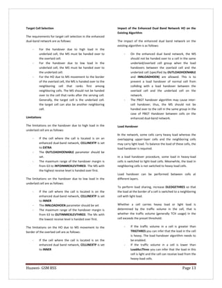 Huawei- GSM BSS Page 13 
Target Cell Selection 
The requirements for target cell selection in the enhanced dual-band network are as follows: 
- For the handover due to high load in the underlaid cell, the MS must be handed over to the overlaid cell. 
- For the handover due to low load in the underlaid cell, the MS must be handed over to the underlaid cell. 
- For the HO due to MS movement to the border of the overlaid cell, the MS is handed over to the neighboring cell that ranks first among neighboring cells. The MS should not be handed over to the cell that ranks after the serving cell. Generally, the target cell is the underlaid cell. the target cell can also be another neighboring cell. 
Limitations 
The limitations on the handover due to high load in the underlaid cell are as follows: 
- If the cell where the call is located is on an enhanced dual-band network, CELLINEXTP is set to EXTRA 
- The OUTLOADHOENABLE parameter should be set. 
- The maximum range of the handover margin is from 63 to INTOINNREXLEVTHRED. The MS with the highest receive level is handed over first. 
The limitations on the handover due to low load in the underlaid cell are as follows: 
- If the cell where the call is located is on the enhanced dual-band network, CELLINEXTP is set to INNER 
- The INNLOADHOEN parameter should be set 
- The maximum range of the handover margin is from 63 to OUTINNREXLEVTHRED. The Ms with the lowest receive level is handed over first. 
The limitations on the HO due to MS movement to the border of the overlaid cell are as follows: 
- If the cell where the call is located is on the enhanced dual band network, CELLINEXTP is set to INNER 
Impact of the Enhanced Dual Band Network HO on the Existing Algorithm 
The impact of the enhanced dual band network on the existing algorithm is as follows: 
- On the enhanced dual band network, the MS should not be handed over to a cell in the same underlaid/overlaid cell group when the load handovers between the overlaid cell and the underlaid cell (specified by OUTLOADHOENABLE and INNLOADHOEN) are allowed. This is to prevent a load handover of normal cell from colliding with a load handover between the overlaid cell and the underlaid cell on the network. 
- The PBGT handover algorithm may cause inter- cell handover; thus, the MS should not be handed over to the cell in the same group in the case of PBGT Handover between cells on the enhanced dual-band network. 
Load Handover 
In the network, some cells carry heavy load whereas the overlapping upper-layer cells and the neighboring cells may carry light load. To balance the load of these cells, the load handover is required. 
In a load handover procedure, some load in heavy-load cells is switched to light-load cells. Meanwhile, the load in neighboring cells is not switched to heavy-load cells. 
Load handover can be performed between cells at different layers. 
To perform load sharing, increase DLEDGETHRES so that the load at the border of a cell is switched to a neighboring cell with light load. 
Whether a cell carries heavy load or light load is determined by the traffic volume in the cell, that is whether the traffic volume (generally TCH usage) in the cell exceeds the preset threshold. 
- If the traffic volume in a cell is greater than TRIGTHRES you can infer that the load in the cell is heavy. The load handover algorithm needs to be enabled. 
- If the traffic volume in a cell is lower than LoadAccThres you can infer that the load in this cell is light and the cell can receive load from the heavy-load cells.  