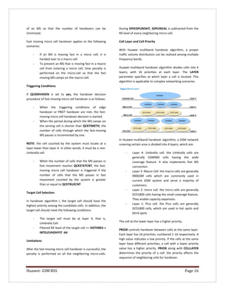 Huawei- GSM BSS Page 16 
of an MS so that the number of handovers can be minimized. 
Fast moving micro cell handover applies to the following scenarios: 
- If an MS is moving fast in a micro cell, it is handed over to a macro cell 
- To prevent an MS that is moving fast in a macro cell from entering a micro cell, time penalty is performed on the micro-cell so that the fast moving MS camps on the macro-cell. 
Triggering Conditions 
If QCKMVHOEN is set to yes, the handover decision procedure of fast-moving micro cell handover is as follows: 
- When the triggering conditions of edge handover or PBGT handover are met, the fast- moving micro cell handover decision is started. 
- When the period during which the MS camps on the serving cell is shorter than QCKTIMETH, the number of cells through which the fast-moving MS passes is incremented by one. 
NOTE: the cell counted by the system must locate at a layer lower than layer 4. In other words, it must be a non- Umbrella cell. 
- When the number of cells that the MS passes in fast movement reaches QCKSTATCNT, the fast- moving micro cell handover is triggered if the number of cells that the MS passes in fast movement counted by the system is greater than or equal to QCKTRUECNT 
Target Cell Selection 
In handover algorithm I, the target cell should have the highest priority among the candidate cells. In addition, the target cell should meet the following conditions: 
- The target cell must be at layer 4, that is, Umbrella Cell. 
- Filtered RX level of the target cell >= HOTHRES + INTELEVHOHYST -64 
Limitations 
After the fast moving micro cell handover is successful, the penalty is performed on all the neighboring micro-cells. During SPEEDPUNISHT, SDPUNVAL is subtracted from the RX level of every neighboring micro-cell. 
Cell Layer and Cell Priority 
With Huawei multiband handover algorithm, a proper traffic volume distribution can be realized among multiple frequency bands. 
Huawei multiband handover algorithm divides cells into 4 layers, with 16 priorities at each layer. The LAYER parameter specifies at which layer a cell is located. This algorithm is applicable to complex networking scenarios. 
In Huawei multiband handover algorithm, a GSM network covering certain area is divided into 4 layers, which are: 
- Layer 4: Umbrella cell. the Umbrella cells are generally GSM900 cells having the wide coverage feature. It also implements fast MS connection. 
- Layer 3: Macro Cell. the macro cells are generally 900GSM cells which are commonly used in current GSM system and serve a majority of customers. 
- Layer 2: micro cell. the micro cells are generally DCS1800 cells having the small coverage feature. They enable capacity expansion. 
- Layer 1: Pico cell. the Pico cells are generally DCS1800 cells, which are used in hot spots and blind spots 
The cell at the lower layer has a higher priority. 
PRIOR controls handover between cells at the same layer. Each layer has 16 priorities, numbered 1-16 respectively. A high value indicates a low priority. If the cells at the same layer have different priorities, a cell with a lower priority value has a higher priority. PRIOR along with CELLLAYER determines the priority of a cell. the priority affects the sequence of neighboring cells for handover.  