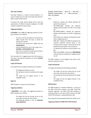 Huawei- GSM BSS Page 17 
Inter Layer Handover 
Inter-layer handover is a type of normal handover. It is used to enable the micro-cells at low layers (the priority is high) to absorb traffic volume. 
To balance the traffic volume flexibly and to meet the requirements of different network topologies, the GSM network is divided into several layers. 
Triggering Conditions 
If LEVHOEN is set to YES, the triggering conditions of inter- layer handover are as follows: 
- The layer at which the target cell is located has a higher priority than the layer at which the serving cell is located. 
- The load of the serving cell is higher than the LAYHOLOADTH 
- Filtered downlink RX Level of the target cell >= HOTHRES + INTELEVHOHYST -64 
- After cells are ranked, the target cell must have a higher priority than the serving cell. 
The inter-layer HO is triggered when the P/N criterion is met, that is, the previous conditions are met for LEVLAST within LEVSTAT 
Target Cell Selection 
The requirements for target cell selection are as follows: 
- The triggering conditions are met. 
- The serving cell cannot be selected as the target cell. 
- The target has the highest priority in the candidate cell list. 
PBGT HO 
PBGT handover is a type of normal handover. 
Triggering Conditions 
If PBGTHOEN is set to Yes, the triggering conditions of PBGT handover are as follows: 
- The target cell and the serving cell are at the same layer and have the same priority. 
- The following condition is met for PBGTLAST within PBGTSTAT: 
(MIN(MS_TXPWR_MAX,P) – RXLEV_DL – PWR_DIFF) – (MIN(MS_TXPWR_MAX(n), P) –RXLEV_NCELL(n)) > PBGT_HO_MARGIN 
Here: 
- RXLEV_DL: indicates the filtered downlink RX level of the serving cell. 
- MS_TXPWR_MAX: indicates the maximum allowed transmit power of an MS in the serving cell. 
- MS_TXPWR_MAX(n): indicates the maximum allowed transmit power of an MS in neighboring cell n. 
- RxLEV_NCELL (n): indicates the downlink receive level in neighboring cell n. 
- PWR_DIFF: indicates the difference between the maximum downlink transmit power in the serving cell due to power control and the actual downlink transmit power in the serving cell. 
- P: indicates the maximum transmit power of an MS. 
- PBGT_HO_MARGIN: indicates the PBGTMARGIN of the serving cell configured for neighboring cell min 64 
The PBGT handover can be triggered only when all the previous conditions are met. 
Target Cell Selection 
The target cell should meet the following conditions: 
- The target cell and the serving cell are at the same layer and have the same priority. 
- The serving cell cannot be selected as the target cell. 
- The target cell has the highest priority in the candidate cell list. 
AMR Handover 
The AMR Handover in Handover Algorithm 1 consists of the AMR TCHF-TCHH handover and AMR TCHH-TCHF handover algorithm. The AMR TCHF-TCHH handover is conducted based on cell load and RQI, whereas the AMR TCHH-TCHF handover is conducted based on RQI. 
The conversion formula between RQI and C/I is RQI =2x C/I 
Triggering Conditions of AMR TCHF-TCHH Handover  