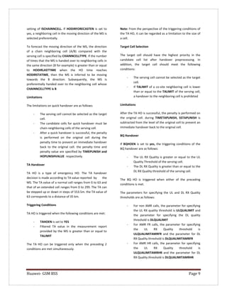 Huawei- GSM BSS Page 9 
setting of ISCHAINNCELL. If HODIRFORECASTEN is set to yes, a neighboring cell in the moving direction of the MS is selected preferentially. 
To forecast the moving direction of the MS, the direction of a chain neighboring cell (A/B) compared with the serving cell is specified by CHAINNCELLTYPE. If the number of times that the MS is handed over to neighboring cells in the same direction (B for example) is greater than or equal to HODIRLASTTIME when the HO time reaches HODIRSTATIME, then the MS is inferred to be moving towards the B direction. Subsequently, the MS is preferentially handed over to the neighboring cell whose CHAINNCELLTYPE is B 
Limitations 
The limitations on quick handover are as follows: 
- The serving cell cannot be selected as the target cell. 
- The candidate cells for quick handover must be chain neighboring cells of the serving cell. 
- After a quick handover is successful, the penalty is performed on the original cell during the penalty time to prevent an immediate handover back to the original cell. the penalty time and penalty value are specified by TIMEPUNISH and HOPUNISHVALUE respectively. 
TA Handover 
TA HO is a type of emergency HO. The TA handover decision is made according to TA value reported by the MS. The TA value of a normal cell ranges from 0 to 63 and that of an extended cell ranges from 0 to 299. The TA can be stepped up or down in steps of 553.5m. the TA value of 63 corresponds to a distance of 35 km. 
Triggering Conditions 
TA HO is triggered when the following conditions are met: 
- TAHOEN is set to YES 
- Filtered TA value in the measurement report provided by the MS is greater than or equal to TALIMIT 
The TA HO can be triggered only when the preceding 2 conditions are met simultaneously. 
Note: From the perspective of the triggering conditions of the TA HO, it can be regarded as a limitation to the size of a cell. 
Target Cell Selection 
The target cell should have the highest priority in the candidate cell list after handover preprocessing. In addition, the target cell should meet the following conditions: 
- The serving cell cannot be selected as the target cell. 
- If TALIMIT of a co-site neighboring cell is lower than or equal to the TALIMIT of the serving cell, a handover to the neighboring cell is prohibited 
Limitations 
After the TA HO is successful, the penalty is performed on the original cell. during TIMETAPUNISH, SSTAPUNISH is subtracted from the level of the original cell to prevent an immediate handover back to the original cell. 
BQ Handover 
If BQHOEN is set to yes, the triggering conditions of the BQ handover are as follows: 
- The UL RX Quality is greater or equal to the UL Quality Threshold of the serving cell. 
- The DL RX Quality is greater than or equal to the DL RX Quality threshold of the serving cell. 
The BQ HO is triggered when either of the preceding conditions is met. 
The parameters for specifying the UL and DL RX Quality thresholds are as follows: 
- For non AMR calls, the parameter for specifying the UL RX quality threshold is ULQUALIMIT and the parameter for specifying the DL quality threshold is DLQUALIMIT 
- For AMR FR calls, the parameter for specifying the UL RX Quality threshold is ULQUALIMITAMRFR and the parameter for DL RX Quality threshold is DLQUALIMITAMRFR 
- For AMR HR calls, the parameter for specifying the UL RX Quality threshold is ULQUALIMITAMRHR and the parameter for DL RX Quality threshold is DLQUALIMITAMRHR  