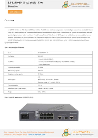 LS-S2309TP-EI-AC (02351370)
Datasheet
Buy Huawei, Cisco, Zte, Hpe, Dell, Fortinet Network Equipment
Online In China At Low Price! www.hi-network.com
Overview
LS-S2309TP-EI-AC is one of the Huawei S2300 Series Switches. The S2300 series switches are new generation Ethernet intelligent access switches developed by Huawei.
The S2300 is mainly deployed on the IP MAN and intranets, meeting the requirements of carrying various Ethernet services and accessing the Ethernet. Based on the new
generation high-performance hardware and Huawei Versatile Routing Platform (VRP) software, the S2300 supports rich and flexible service features and thus improves
operability, manageability, and service expansibility. The S2300 is a case-shaped device with a 1U chassis. The S2300 series are classified into SI and EI models. The
S2309TP-EI Mainframe 8 10/100 FastEthernet ports and 1 Combo GE 10/100/1000 Rj-45+100/1000 SFP) ports and AC 110/220V, comprehensive Layer 2 Feature.
Quick Specification
Table 1 shows the quick specification.
Model LS-S2309TP-EI-AC
Part Number 02351370
Fixed Ports
·
8-Port 10/100BASE-T(RJ45);
·
1-Combo-port (10/100/1000BASE-T (RJ45) / 100/1000BASE-X (SFP));
·
1-Port Console (RJ45)
Forwarding performance 2.7 Mpps
Port switching capacity 3.6 Gbit/s
Backplane switching capacity 32 Gbit/s
Power supplies
AC:
Rated voltage: 100 V to 240 V, 50/60 Hz
Maximum voltage: 90 V to 264 V, 50/60 Hz
Power consumption 12.8 W
Dimensions: width x depth x height 250 mm x 180 mm x 43.6 mm
Weight 1.4 kg (3.09 lbs)
Figure 1 shows the appearance of LS-S2309TP-EI-AC.
 