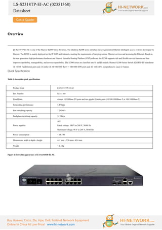 LS-S2318TP-EI-AC (02351368)
Datasheet
Buy Huawei, Cisco, Zte, Hpe, Dell, Fortinet Network Equipment
Online In China At Low Price! www.hi-network.com
Overview
LS-S2318TP-EI-AC is one of the Huawei S2300 Series Switches. The Quidway S2300 series switches are new generation Ethernet intelligent access switches developed by
Huawei. The S2300 is mainly deployed on the IP MAN and intranets, meeting the requirements of carrying various Ethernet services and accessing the Ethernet. Based on
the new generation high-performance hardware and Huawei Versatile Routing Platform (VRP) software, the S2300 supports rich and flexible service features and thus
improves operability, manageability, and service expansibility. The S2300 series are classified into SI and EI models. Huawei S2300 Series Switch S2318TP-EI Mainframe
16 10/100 FastEthernet ports and 2 Combo GE 10/100/1000 Rj-45 + 100/1000 SFP) ports and AC 110/220V, comprehensive Layer 2 Feature.
Quick Specification
Table 1 shows the quick specification.
Product Code LS-S2318TP-EI-AC
Part Number 02351368
Fixed Ports sixteen 10/100Base-TX ports and two gigabit Combo ports (10/100/1000Base-T or 100/1000Base-X)
Forwarding performance 5.4 Mpps
Port switching capacity 7.2 Gbit/s
Backplane switching capacity 32 Gbit/s
Power supplies
AC:
Rated voltage: 100 V to 240 V, 50/60 Hz
Maximum voltage: 90 V to 264 V, 50/60 Hz
Power consumption < 14.5 W
Dimensions: width x depth x height 442 mm x 220 mm x 43.6 mm
Weight < 2.4 kg
Figure 1 shows the appearance of LS-S2318TP-EI-AC.
 