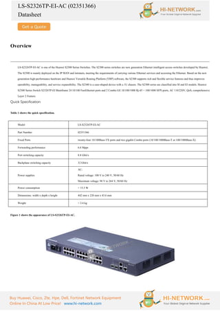 LS-S2326TP-EI-AC (02351366)
Datasheet
Buy Huawei, Cisco, Zte, Hpe, Dell, Fortinet Network Equipment
Online In China At Low Price! www.hi-network.com
Overview
LS-S2326TP-EI-AC is one of the Huawei S2300 Series Switches. The S2300 series switches are new generation Ethernet intelligent access switches developed by Huawei.
The S2300 is mainly deployed on the IP MAN and intranets, meeting the requirements of carrying various Ethernet services and accessing the Ethernet. Based on the new
generation high-performance hardware and Huawei Versatile Routing Platform (VRP) software, the S2300 supports rich and flexible service features and thus improves
operability, manageability, and service expansibility. The S2300 is a case-shaped device with a 1U chassis. The S2300 series are classified into SI and EI models. Huawei
S2300 Series Switch S2326TP-EI Mainframe 24 10/100 FastEthernet ports and 2 Combo GE 10/100/1000 Rj-45 + 100/1000 SFP) ports, AC 110/220V, QoS, comprehensive
Layer 2 Feature.
Quick Specification
Table 1 shows the quick specification.
Model LS-S2326TP-EI-AC
Part Number 02351366
Fixed Ports twenty-four 10/100Base-TX ports and two gigabit Combo ports (10/100/1000Base-T or 100/1000Base-X)
Forwarding performance 6.6 Mpps
Port switching capacity 8.8 Gbit/s
Backplane switching capacity 32 Gbit/s
Power supplies
AC:
Rated voltage: 100 V to 240 V, 50/60 Hz
Maximum voltage: 90 V to 264 V, 50/60 Hz
Power consumption < 15.5 W
Dimensions: width x depth x height 442 mm x 220 mm x 43.6 mm
Weight < 2.4 kg
Figure 1 shows the appearance of LS-S2326TP-EI-AC.
 